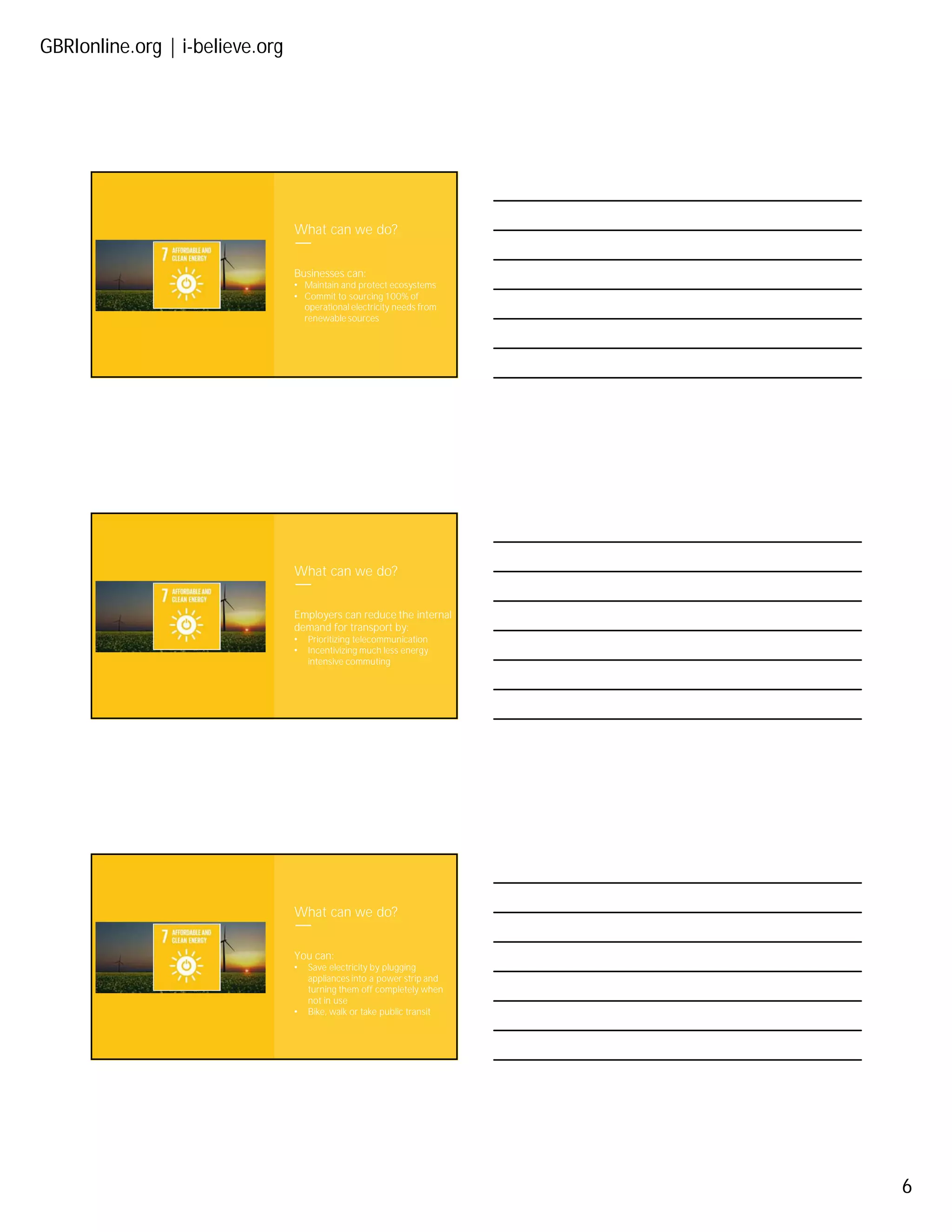 GBRIonline.org | i-believe.org
6
What can we do?
Businesses can:
• Maintain and protect ecosystems
• Commit to sourcing 100% of
operational electricity needs from
renewable sources
What can we do?
Employers can reduce the internal
demand for transport by:
• Prioritizing telecommunication
• Incentivizing much less energy
intensive commuting
What can we do?
You can:
• Save electricity by plugging
appliances into a power strip and
turning them off completely when
not in use
• Bike, walk or take public transit
 