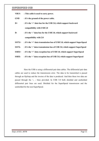 SUPERSPEED USB
Dept. of ECE , BITM Page 11
VBUS : This cable is used to carry power.
GND : It’s the ground of the power cable.
D+ : It’s the ‘+’ data bus for the USB 3.0, which support backward
compatibility with USB 2.0
D- : It’s the ‘-’ data bus for the USB 3.0, which support backward
compatibility with 2.0
SSTX+ : It’s the ‘+’ data transmission bus of USB 3.0, which support SuperSpeed
SSTX- : It’s the ‘-’ data transmission bus of USB 3.0, which support SuperSpeed
SSRX+ : It’s the ‘+’ data reception bus of USB 3.0, which support SuperSpeed
SSRX- : It’s the ‘-’ data reception bus of USB 3.0, which support SuperSpeed
Here the USB is using a differential pair data cables. The differential pair data
cables are used to reduce the transmission error. The data to be transmitted is passed
through an OpAmp and the inverse of the data is produced. And then these two data are
passed through the +, - lines provided. In USB 3.0 both shielded and unshielded
differential pair lines are used. Shielded for the SuperSpeed transmission and the
unshielded for the non-SuperSpeed.
 