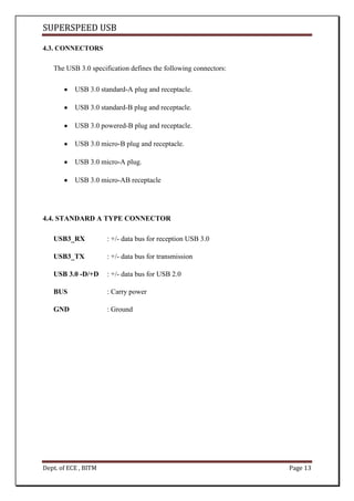 SUPERSPEED USB
Dept. of ECE , BITM Page 13
4.3. CONNECTORS
The USB 3.0 specification defines the following connectors:
USB 3.0 standard-A plug and receptacle.
USB 3.0 standard-B plug and receptacle.
USB 3.0 powered-B plug and receptacle.
USB 3.0 micro-B plug and receptacle.
USB 3.0 micro-A plug.
USB 3.0 micro-AB receptacle
4.4. STANDARD A TYPE CONNECTOR
USB3_RX : +/- data bus for reception USB 3.0
USB3_TX : +/- data bus for transmission
USB 3.0 -D/+D : +/- data bus for USB 2.0
BUS : Carry power
GND : Ground
 