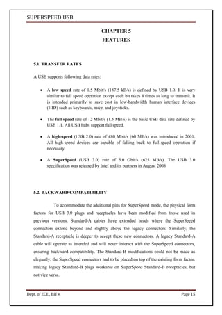 SUPERSPEED USB
Dept. of ECE , BITM Page 15
CHAPTER 5
FEATURES
5.1. TRANSFER RATES
A USB supports following data rates:
A low speed rate of 1.5 Mbit/s (187.5 kB/s) is defined by USB 1.0. It is very
similar to full speed operation except each bit takes 8 times as long to transmit. It
is intended primarily to save cost in low-bandwidth human interface devices
(HID) such as keyboards, mice, and joysticks.
The full speed rate of 12 Mbit/s (1.5 MB/s) is the basic USB data rate defined by
USB 1.1. All USB hubs support full speed.
A high-speed (USB 2.0) rate of 480 Mbit/s (60 MB/s) was introduced in 2001.
All high-speed devices are capable of falling back to full-speed operation if
necessary.
A SuperSpeed (USB 3.0) rate of 5.0 Gbit/s (625 MB/s). The USB 3.0
specification was released by Intel and its partners in August 2008
5.2. BACKWARD COMPATIBILITY
To accommodate the additional pins for SuperSpeed mode, the physical form
factors for USB 3.0 plugs and receptacles have been modified from those used in
previous versions. Standard-A cables have extended heads where the SuperSpeed
connectors extend beyond and slightly above the legacy connectors. Similarly, the
Standard-A receptacle is deeper to accept these new connectors. A legacy Standard-A
cable will operate as intended and will never interact with the SuperSpeed connectors,
ensuring backward compatibility. The Standard-B modifications could not be made as
elegantly; the SuperSpeed connectors had to be placed on top of the existing form factor,
making legacy Standard-B plugs workable on SuperSpeed Standard-B receptacles, but
not vice versa.
 