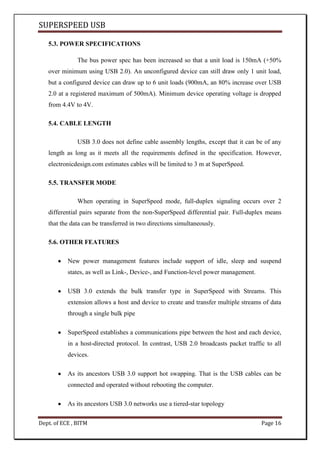 SUPERSPEED USB
Dept. of ECE , BITM Page 16
5.3. POWER SPECIFICATIONS
The bus power spec has been increased so that a unit load is 150mA (+50%
over minimum using USB 2.0). An unconfigured device can still draw only 1 unit load,
but a configured device can draw up to 6 unit loads (900mA, an 80% increase over USB
2.0 at a registered maximum of 500mA). Minimum device operating voltage is dropped
from 4.4V to 4V.
5.4. CABLE LENGTH
USB 3.0 does not define cable assembly lengths, except that it can be of any
length as long as it meets all the requirements defined in the specification. However,
electronicdesign.com estimates cables will be limited to 3 m at SuperSpeed.
5.5. TRANSFER MODE
When operating in SuperSpeed mode, full-duplex signaling occurs over 2
differential pairs separate from the non-SuperSpeed differential pair. Full-duplex means
that the data can be transferred in two directions simultaneously.
5.6. OTHER FEATURES
New power management features include support of idle, sleep and suspend
states, as well as Link-, Device-, and Function-level power management.
USB 3.0 extends the bulk transfer type in SuperSpeed with Streams. This
extension allows a host and device to create and transfer multiple streams of data
through a single bulk pipe
SuperSpeed establishes a communications pipe between the host and each device,
in a host-directed protocol. In contrast, USB 2.0 broadcasts packet traffic to all
devices.
As its ancestors USB 3.0 support hot swapping. That is the USB cables can be
connected and operated without rebooting the computer.
As its ancestors USB 3.0 networks use a tiered-star topology
 