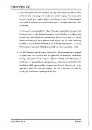 SUPERSPEED USB
Dept. of ECE , BITM Page 17
Unlike most other connector standards, the USB specification also defines limits
to the size of a connecting device in the area around its plug. This was done to
prevent a device from blocking adjacent ports due to its size. Compliant devices
must either fit within the size restrictions or support a compliant extension cable
which does.
The connectors are designed to be robust. Many previous connector designs were
fragile, with pins or other delicate components prone to bending or breaking, even
with the application of only very modest force. The electrical contacts in a USB
connector are protected by an adjacent plastic tongue, and the entire connecting
assembly is usually further protected by an enclosing metal sheath. As a result
USB connectors can safely be handled, inserted, and removed, even by a child.
It is difficult to attach a USB connector incorrectly. Connectors cannot be plugged
in upside down, and it is clear from the appearance and kinesthetic sensation of
making a connection when the plug and socket are correctly mated. However, it is
not obvious at a glance to the inexperienced user (or to a user without sight of the
installation) which way around the connector goes, thus it is often necessary to try
both ways. More often than not, however, the side of the connector with the
trident logo should be on top or towards the user.
 