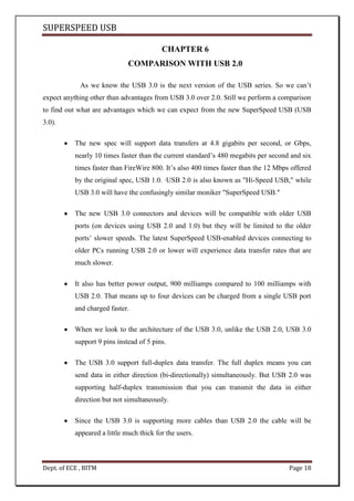 SUPERSPEED USB
Dept. of ECE , BITM Page 18
CHAPTER 6
COMPARISON WITH USB 2.0
As we know the USB 3.0 is the next version of the USB series. So we can’t
expect anything other than advantages from USB 3.0 over 2.0. Still we perform a comparison
to find out what are advantages which we can expect from the new SuperSpeed USB (USB
3.0).
The new spec will support data transfers at 4.8 gigabits per second, or Gbps,
nearly 10 times faster than the current standard’s 480 megabits per second and six
times faster than FireWire 800. It’s also 400 times faster than the 12 Mbps offered
by the original spec, USB 1.0. ·USB 2.0 is also known as "Hi-Speed USB," while
USB 3.0 will have the confusingly similar moniker "SuperSpeed USB."
The new USB 3.0 connectors and devices will be compatible with older USB
ports (on devices using USB 2.0 and 1.0) but they will be limited to the older
ports’ slower speeds. The latest SuperSpeed USB-enabled devices connecting to
older PCs running USB 2.0 or lower will experience data transfer rates that are
much slower.
It also has better power output, 900 milliamps compared to 100 milliamps with
USB 2.0. That means up to four devices can be charged from a single USB port
and charged faster.
When we look to the architecture of the USB 3.0, unlike the USB 2.0, USB 3.0
support 9 pins instead of 5 pins.
The USB 3.0 support full-duplex data transfer. The full duplex means you can
send data in either direction (bi-directionally) simultaneously. But USB 2.0 was
supporting half-duplex transmission that you can transmit the data in either
direction but not simultaneously.
Since the USB 3.0 is supporting more cables than USB 2.0 the cable will be
appeared a little much thick for the users.
 