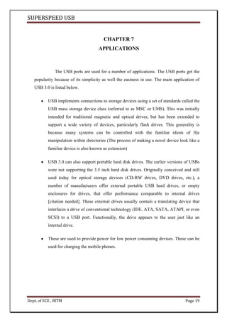 SUPERSPEED USB
Dept. of ECE , BITM Page 19
CHAPTER 7
APPLICATIONS
The USB ports are used for a number of applications. The USB ports get the
popularity because of its simplicity as well the easiness in use. The main application of
USB 3.0 is listed below.
USB implements connections to storage devices using a set of standards called the
USB mass storage device class (referred to as MSC or UMS). This was initially
intended for traditional magnetic and optical drives, but has been extended to
support a wide variety of devices, particularly flash drives. This generality is
because many systems can be controlled with the familiar idiom of file
manipulation within directories (The process of making a novel device look like a
familiar device is also known as extension)
USB 3.0 can also support portable hard disk drives. The earlier versions of USBs
were not supporting the 3.5 inch hard disk drives. Originally conceived and still
used today for optical storage devices (CD-RW drives, DVD drives, etc.), a
number of manufacturers offer external portable USB hard drives, or empty
enclosures for drives, that offer performance comparable to internal drives
[citation needed]. These external drives usually contain a translating device that
interfaces a drive of conventional technology (IDE, ATA, SATA, ATAPI, or even
SCSI) to a USB port. Functionally, the drive appears to the user just like an
internal drive.
These are used to provide power for low power consuming devises. These can be
used for charging the mobile phones.
 