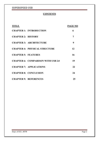 SUPERSPEED USB
Dept. of ECE , BITM Page 2
CONTENTS
TITLE PAGE NO
CHAPTER 1: INTRODUCTION 6
CHAPTER 2: HISTORY 7
CHAPTER 3: ARCHITECTURE 9
CHAPTER 4: PHYSICAL STRUCTURE 12
CHAPTER 5: FEATURES 16
CHAPTER 6: COMPARISON WITH USB 2.0 19
CHAPTER 7: APPLICATIONS 22
CHAPTER 8: CONCLUSION 24
CHAPTER 9: REFERENCES 25
 