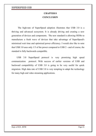 SUPERSPEED USB
Dept. of ECE , BITM Page 21
CHAPTER 8
CONCLUSION
The high-rate of SuperSpeed adoption illustrates that USB 3.0 is a
thriving and advanced ecosystem. It is already driving and creating a new
generation of devices and components. The new standard is allowing OEMs to
manufacture a fresh wave of devices that take advantage of SuperSpeed's
minimized wait time and optimized power efficiency. I would also like to note
that USB 3.0 uses only 1/3 of the power compared to USB 2 - and of course, the
standard is fully backwards compatible.
USB 3.0 SuperSpeed protocol is very promising high speed
communication protocol. With success of earlier versions of USB and
backward compatibility of USB 3.0 is going to be very useful for quick
migration. High data rate of USB 3.0 is very tempting to adapt the technology
for many high end video streaming applications.
 
