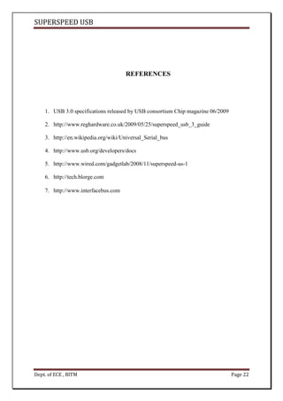 SUPERSPEED USB
Dept. of ECE , BITM Page 22
REFERENCES
1. USB 3.0 specifications released by USB consortium Chip magazine 06/2009
2. http://www.reghardware.co.uk/2009/05/25/superspeed_usb_3_guide
3. http://en.wikipedia.org/wiki/Universal_Serial_bus
4. http://www.usb.org/developers/docs
5. http://www.wired.com/gadgetlab/2008/11/superspeed-us-1
6. http://tech.blorge.com
7. http://www.interfacebus.com
 