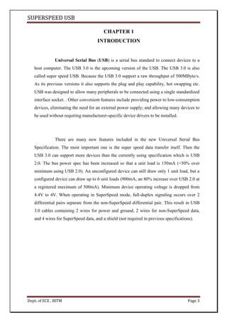 SUPERSPEED USB
Dept. of ECE , BITM Page 3
CHAPTER 1
INTRODUCTION
Universal Serial Bus (USB) is a serial bus standard to connect devices to a
host computer. The USB 3.0 is the upcoming version of the USB. The USB 3.0 is also
called super speed USB. Because the USB 3.0 support a raw throughput of 500MByte/s.
As its previous versions it also supports the plug and play capability, hot swapping etc.
USB was designed to allow many peripherals to be connected using a single standardized
interface socket. . Other convenient features include providing power to low-consumption
devices, eliminating the need for an external power supply; and allowing many devices to
be used without requiring manufacturer-specific device drivers to be installed.
There are many new features included in the new Universal Serial Bus
Specification. The most important one is the super speed data transfer itself. Then the
USB 3.0 can support more devices than the currently using specification which is USB
2.0. The bus power spec has been increased so that a unit load is 150mA (+50% over
minimum using USB 2.0). An unconfigured device can still draw only 1 unit load, but a
configured device can draw up to 6 unit loads (900mA, an 80% increase over USB 2.0 at
a registered maximum of 500mA). Minimum device operating voltage is dropped from
4.4V to 4V. When operating in SuperSpeed mode, full-duplex signaling occurs over 2
differential pairs separate from the non-SuperSpeed differential pair. This result in USB
3.0 cables containing 2 wires for power and ground, 2 wires for non-SuperSpeed data,
and 4 wires for SuperSpeed data, and a shield (not required in previous specifications).
 