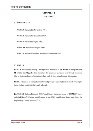 SUPERSPEED USB
Dept. of ECE , BITM Page 4
CHAPTER 2
HISTORY
2.1 PRERELEASES
·USB 0.7: Released in November 1994.
·USB 0.8: Released in December 1994.
·USB 0.9: Released in April 1995.
·USB 0.99: Released in August 1995.
·USB 1.0: Release Candidate: Released in November 1995.
2.2. USB 1.0
USB 1.0: Released in January 1996.Specified data rates of 1.5 Mbit/s (Low-Speed) and
12 Mbit/s (Full-Speed). Does not allow for extension cables or pass-through monitors
(due to timing and power limitations). Few such devices actually made it to market.
USB 1.1: Released in September 1998.Fixed problems identified in 1.0, mostly relating to
hubs. Earliest revision to be widely adopted.
2.3. USB 2.0: Released in April 2000.Added higher maximum speed of 480 Mbit/s (now
called Hi-Speed). Further modifications to the USB specification have been done via
Engineering Change Notices (ECN).
 