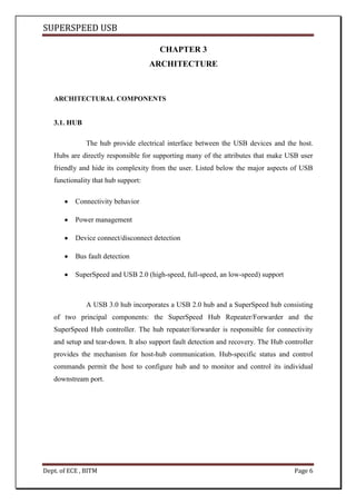 SUPERSPEED USB
Dept. of ECE , BITM Page 6
CHAPTER 3
ARCHITECTURE
ARCHITECTURAL COMPONENTS
3.1. HUB
The hub provide electrical interface between the USB devices and the host.
Hubs are directly responsible for supporting many of the attributes that make USB user
friendly and hide its complexity from the user. Listed below the major aspects of USB
functionality that hub support:
Connectivity behavior
Power management
Device connect/disconnect detection
Bus fault detection
SuperSpeed and USB 2.0 (high-speed, full-speed, an low-speed) support
A USB 3.0 hub incorporates a USB 2.0 hub and a SuperSpeed hub consisting
of two principal components: the SuperSpeed Hub Repeater/Forwarder and the
SuperSpeed Hub controller. The hub repeater/forwarder is responsible for connectivity
and setup and tear-down. It also support fault detection and recovery. The Hub controller
provides the mechanism for host-hub communication. Hub-specific status and control
commands permit the host to configure hub and to monitor and control its individual
downstream port.
 