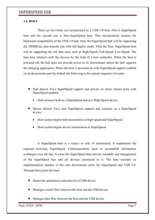 SUPERSPEED USB
Dept. of ECE , BITM Page 7
3.2. HOST
There are two hosts are incorporated in a USB 3.0 host. One is SuperSpeed
host and the second one is Non-SuperSpeed host. This incorporation ensures the
backward compatibility of the USB 3.0 hub. Here the SuperSpeed hub will be supporting
the 500MB/sec data transfer rate with full duplex mode. Then the Non- SuperSpeed host
will be supporting the old data rates such as High-Speed, Full-Speed, Low-Speed. The
host here interacts with the devices by the help of a host controller. When the host is
powered off, the hub does not provide power to its downstream unless the hub supports
the charging application. When the host is powered on with SuperSpeed support enabled
on its downstream port by default the following is the typical sequence of events.
Hub detects VBUS SuperSpeed support and powers its down stream ports with
SuperSpeed enabled.
Hub connects both as a SuperSpeed and as a High-Speed device.
Device detects VBUS and SuperSpeed support and connects as a SuperSpeed
device.
Host system begins hub enumeration at high-speed and SuperSpeed.
Host system begins device enumeration at SuperSpeed.
A SuperSpeed host is a source or sink of information. It implements the
required host-end, SuperSpeed. Communications layer to accomplish information
exchanges over the bus. It owns the SuperSpeed data activity schedule and management
of the SuperSpeed bus and all devices connected to it. The host includes an
implementation number of the root downstream ports for SuperSpeed and USB 2.0.
Through these ports the host:
Detect the attachment and removal of USB device.
Manages control flow between the host and the USB device.
Manages data flow between the host and the USB device.
 