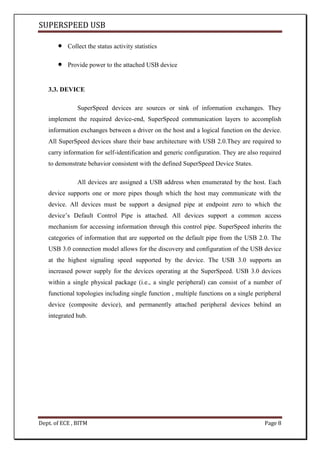 SUPERSPEED USB
Dept. of ECE , BITM Page 8
Collect the status activity statistics
Provide power to the attached USB device
3.3. DEVICE
SuperSpeed devices are sources or sink of information exchanges. They
implement the required device-end, SuperSpeed communication layers to accomplish
information exchanges between a driver on the host and a logical function on the device.
All SuperSpeed devices share their base architecture with USB 2.0.They are required to
carry information for self-identification and generic configuration. They are also required
to demonstrate behavior consistent with the defined SuperSpeed Device States.
All devices are assigned a USB address when enumerated by the host. Each
device supports one or more pipes though which the host may communicate with the
device. All devices must be support a designed pipe at endpoint zero to which the
device’s Default Control Pipe is attached. All devices support a common access
mechanism for accessing information through this control pipe. SuperSpeed inherits the
categories of information that are supported on the default pipe from the USB 2.0. The
USB 3.0 connection model allows for the discovery and configuration of the USB device
at the highest signaling speed supported by the device. The USB 3.0 supports an
increased power supply for the devices operating at the SuperSpeed. USB 3.0 devices
within a single physical package (i.e., a single peripheral) can consist of a number of
functional topologies including single function , multiple functions on a single peripheral
device (composite device), and permanently attached peripheral devices behind an
integrated hub.
 