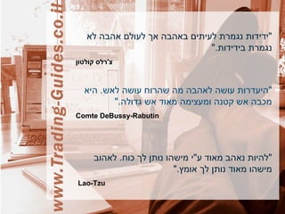 ‫לא‬ ‫אהבה‬ ‫לעולם‬ ‫אך‬ ‫באהבה‬ ‫לעיתים‬ ‫נגמרת‬ ‫"ידידות‬
".‫בידידות‬ ‫נגמרת‬
‫קולטון‬ ‫צ'רלס‬
‫היא‬ .‫לאש‬ ‫עושה‬ ‫שהרוח‬ ‫מה‬ ‫לאהבה‬ ‫עושה‬ ‫"היעדרות‬
".‫גדולה‬ ‫אש‬ ‫מאוד‬ ‫ומעצימה‬ ‫קטנה‬ ‫אש‬ ‫מכבה‬
Comte DeBussy-Rabutin
‫לאהוב‬ .‫כוח‬ ‫לך‬ ‫נותן‬ ‫מישהו‬ ‫ע"י‬ ‫מאוד‬ ‫נאהב‬ ‫"להיות‬
".‫אומץ‬ ‫לך‬ ‫נותן‬ ‫מאוד‬ ‫מישהו‬
Lao-Tzu
 