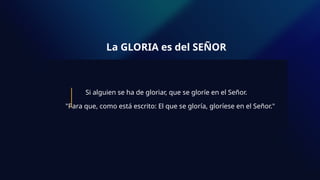 La GLORIA es del SEÑOR
Si alguien se ha de gloriar, que se gloríe en el Señor.
"Para que, como está escrito: El que se gloría, gloríese en el Señor."
 