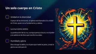 Un solo cuerpo en Cristo
Unidad en la diversidad
A pesar de las divisiones, la iglesia está llamada a la unidad
en Cristo, quien es su fundamento y cabeza.
La cruz como centro
La predicación de la cruz, aunque parezca locura, es el poder
y la sabiduría de Dios que transforma vidas.
Humildad y gloria
Dios escoge lo débil y lo vil para que nadie se jacte, y toda la
gloria sea solo para él.
 