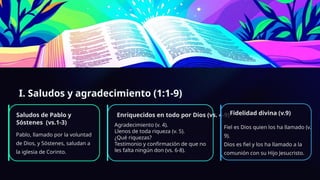 I. Saludos y agradecimiento (1:1-9)
Saludos de Pablo y
Sóstenes (vs.1-3)
Pablo, llamado por la voluntad
de Dios, y Sóstenes, saludan a
la iglesia de Corinto.
Enriquecidos en todo por Dios (vs. 4-9)
Agradecimiento (v. 4).
Llenos de toda riqueza (v. 5).
¿Qué riquezas?
Testimonio y confirmación de que no
les falta ningún don (vs. 6-8).
Fidelidad divina (v.9)
Fiel es Dios quien los ha llamado (v.
9).
Dios es fiel y los ha llamado a la
comunión con su Hijo Jesucristo.
 