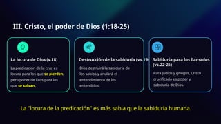 III. Cristo, el poder de Dios (1:18-25)
La locura de Dios (v.18)
La predicación de la cruz es
locura para los que se pierden,
pero poder de Dios para los
que se salvan.
Destrucción de la sabiduría (vs.19-21)
Dios destruirá la sabiduría de
los sabios y anulará el
entendimiento de los
entendidos.
Sabiduría para los llamados
(vs.22-25)
Para judíos y griegos, Cristo
crucificado es poder y
sabiduría de Dios.
La "locura de la predicación" es más sabia que la sabiduría humana.
 