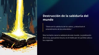 Destrucción de la sabiduría del
mundo
"Destruiré la sabiduría de los sabios, y desecharé el
entendimiento de los entendidos."
Dios ha hecho necia la sabiduría de este mundo. La predicación
de la cruz, que parece locura, es el medio por el cual Dios salva a
los creyentes.
 