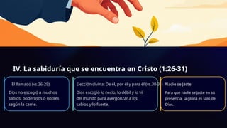 IV. La sabiduría que se encuentra en Cristo (1:26-31)
El llamado (vs.26-29)
Dios no escogió a muchos
sabios, poderosos o nobles
según la carne.
Elección divina: De él, por él y para él (vs.30-31)
Dios escogió lo necio, lo débil y lo vil
del mundo para avergonzar a los
sabios y lo fuerte.
Nadie se Jacte
Para que nadie se jacte en su
presencia, la gloria es solo de
Dios.
 