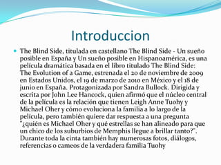 Introduccion
 The Blind Side, titulada en castellano The Blind Side - Un sueño
posible en España y Un sueño posible en Hispanoamérica, es una
película dramática basada en el libro titulado The Blind Side:
The Evolution of a Game, estrenada el 20 de noviembre de 2009
en Estados Unidos, el 19 de marzo de 2010 en México y el 18 de
junio en España. Protagonizada por Sandra Bullock. Dirigida y
escrita por John Lee Hancock, quien afirmó que el núcleo central
de la película es la relación que tienen Leigh Anne Tuohy y
Michael Oher y cómo evoluciona la familia a lo largo de la
película, pero también quiere dar respuesta a una pregunta
"¿quién es Michael Oher y qué estrellas se han alineado para que
un chico de los suburbios de Memphis llegue a brillar tanto?".
Durante toda la cinta también hay numerosas fotos, diálogos,
referencias o cameos de la verdadera familia Tuohy
 