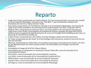 Reparto
 Leigh Anne Tuohy, interpretada por Sandra Bullock. Es el personaje principal, una mujer que estudió
en Universidad de Mississippi -conocida como "Ole Miss"- y que actualmentre trabaja como
diseñadora de interiores. Esposa de Sean Tuohy.
 Sean Tuohy, interpretado por Tim McGraw. Estudió en la Universiad de Mississippi. Es el marido de
Leigh Anne Tuohy, propietario de las franquicias de comida rápida Taco Bell y Long John Silver's.
 Michael Oher, interpretado por Quinton Aaron. Es el hijo adoptivo del matrimonio formado por
Leigh Anne y Sean Tuohy, actual jugador de los Baltimore Ravens y ganador del Super Bowl XLVII.
Quinton Aaron se preparó durante la primavera de 2009 en el Georgia Tech Football para dar vida a su
personaje lo más fielmente posible.[3]
 Collins Tuohy, interpretada por Lily Collins. Es la hija biológica adolescente del matrimonio.
 SJ. Tuohy, interpretado por Jae Head. Es el hijo biológico del matrimonio, siendo el menor de los tres
hijos de la familia.
 Miss Sue, interpretada por Kathy Bates. Es la profesora particular contratada por los Tuohy, con el fin
de que Michael mejore sus notas y pueda acceder a la universidad y así conseguir una beca de
fútbol.[7]
 Investigadora Granger de la NCAA, Sharon Morris.
 Entrenadores que se interpretan a sí mismos[3] Tommy Tuberville, como el entrenador de la
Universidad de Auburn.
 Nick Saban, como el entrenador de la Universidad de Louisiana.
 Lou Holtz, como el entrenador de la Universidad de Carolina del Sur.
 Philip Fulmer, como el entrenador de la Universidad de Tennessee.
 Houston Nutt, como el entrenador de la Universidad de Arkansas.
 Ed Orgeron, como el entrenador de la Universidad de Mississippi
 