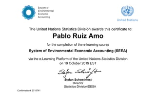 Pablo Ruiz Amo
for the completion of the e-learning course
System of Environmental Economic Accounting (SEEA)
via the e-Learning Platform of the United Nations Statistics Division
on 19 October 2019 EST
Stefan Schweinfest
Director
Statistics Division/DESA
Confirmation# 2718741
The United Nations Statistics Division awards this certificate to:
 