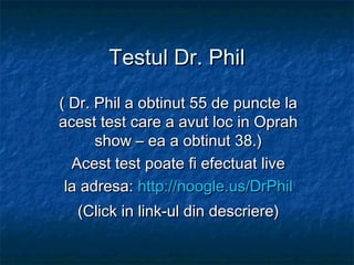 Testul Dr. Phil
( Dr. Phil a obtinut 55 de puncte la
acest test care a avut loc in Oprah
show – ea a obtinut 38.)
Acest test poate fi efectuat live
la adresa: http://noogle.us/DrPhil
(Click in link-ul din descriere)

 