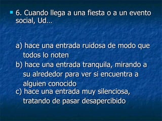 6.  Cuando llega a una fiesta o a un evento social, Ud… a) hace una entrada ruidosa de modo que todos lo noten  b) hace una entrada tranquila, mirando a su alrededor para ver si encuentra a  alguien conocido c) hace una entrada muy silenciosa,  tratando de pasar desapercibido   