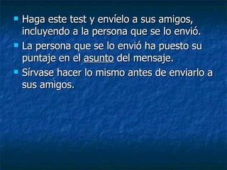 Haga este test y envíelo a sus amigos, incluyendo a la persona que se lo envió. La persona que se lo envió ha puesto su puntaje en el  asunto  del mensaje. Sírvase hacer lo mismo antes de enviarlo a sus amigos.  