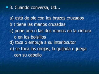 3. Cuando conversa, Ud... a) está de pie con los brazos cruzados  b ) tiene las manos cruzadas  c) pone una o las dos manos en la cintura o en los bolsillos d) toca o empuja a su interlocutor e) se toca las orejas, la quijada o juega  con su cabello 