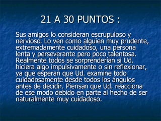 21 A 30 PUNTOS : Sus amigos lo consideran escrupuloso y nervioso. Lo ven como alguien muy prudente, extremadamente cuidadoso, una persona lenta y perseverante pero poco talentosa. Realmente todos se sorprenderían si Ud. hiciera algo impulsivamente o sin reflexionar, ya que esperan que Ud. examine todo cuidadosamente desde todos los ángulos antes de decidir. Piensan que Ud. reacciona de ese modo debido en parte al hecho de ser naturalmente muy cuidadoso.  