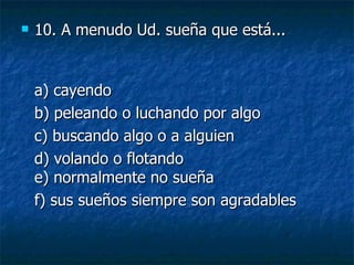 10.  A menudo Ud. sueña que está... a) cayendo  b) peleando o luchando por algo  c) buscando algo o a alguien  d) volando o flotando e) normalmente no sueña  f) sus sueños siempre son agradables 