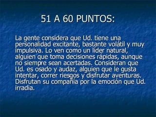 51 A 60 PUNTOS: La gente considera que Ud. tiene una personalidad excitante, bastante volátil y muy impulsiva. Lo ven como un líder natural, alguien que toma decisiones rápidas, aunque no siempre sean acertadas. Consideran que Ud. es osado y audaz, alguien que le gusta intentar, correr riesgos y disfrutar aventuras. Disfrutan su compañía por la emoción que Ud. irradia.  
