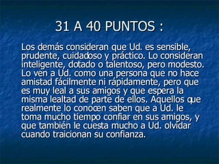 31 A 40 PUNTOS : Los demás consideran que Ud. es sensible, prudente, cuidadoso y práctico. Lo consideran inteligente, dotado o talentoso, pero modesto. Lo ven a Ud. como una persona que no hace amistad fácilmente ni rápidamente, pero que es muy leal a sus amigos y que espera la misma lealtad de parte de ellos. Aquellos que realmente lo conocen saben que a Ud. le toma mucho tiempo confiar en sus amigos, y que también le cuesta mucho a Ud. olvidar cuando traicionan su confianza.  
