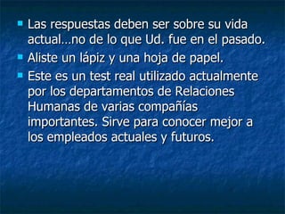 Las respuestas deben ser sobre su vida actual…no de lo que Ud. fue en el pasado. Aliste un lápiz y una hoja de papel.  Este es un test real utilizado actualmente por los departamentos de Relaciones Humanas de varias compañías importantes. Sirve para conocer mejor a los empleados actuales y futuros. 