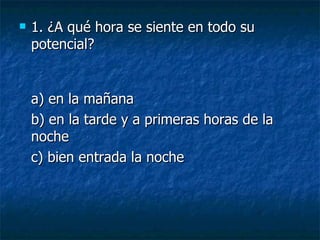 1. ¿A qué hora se siente en todo su potencial? a) en la mañana  b) en la tarde y a primeras horas de la noche  c) bien entrada la noche 