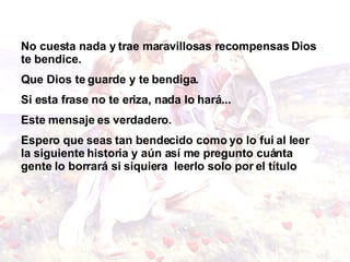 No cuesta nada y trae maravillosas recompensas Dios te bendice.  Que Dios te guarde y te bendiga. Si esta frase no te eriza, nada lo hará...  Este mensaje es verdadero . Espero que seas tan bendecido como yo lo fui al leer la siguiente historia y aún así me pregunto cuánta gente lo borrará si siquiera  leerlo solo por el título     