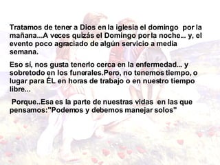 Tratamos de tener a Dios en la iglesia el domingo  por la mañana...A veces quizás el Domingo por la noche... y, el evento poco agraciado de algún servicio a media   semana.  Eso sí, nos gusta tenerlo cerca en la enfermedad... y sobretodo en los funerales.Pero, no tenemos tiempo, o lugar para ÉL en horas de trabajo o en nuestro tiempo libre... Porque..Esa es la parte de nuestras vidas  en las que pensamos:"Podemos y debemos manejar solos"   
