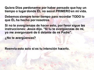Quiera Dios perdonarme por haber pensado que hay un tiempo o lugar donde ÉL no sea el PRIMERO en mi vida.  Debemos siempre tener tiempo para recordar TODO lo que ÉL ha hecho por nosotros.  Si no te avergüenzas de hacer esto, por favor sigue las instrucciones:   Jesús dijo. "Si tu te avergüenzas de mi, yo me avergonzaré de ti delante de mi Padre". ¿No te avergüenzas? Reenvía esto solo si es tu intención hacerlo.   