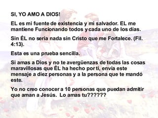 SI, YO AMO A DIOS! EL es mi fuente de existencia y mi salvador. EL me mantiene Funcionando todos y cada uno de los días. Sin ÉL no sería nada sin Cristo que me Fortalece. (Fil. 4:13). Esta es una prueba sencilla. Si amas a Dios y no te avergüenzas de todas las   cosas maravillosas que ÉL ha hecho por ti, envía   este mensaje a diez personas y a la persona que te   mandó este. Yo no creo conocer a 10 personas que puedan admitir   que aman a Jesús.   Lo amas tu??????   