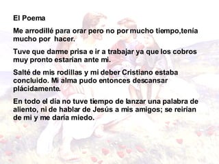 El Poema Me arrodillé para orar pero no por mucho tiempo,tenía mucho por  hacer.   Tuve que darme prisa e   ir a trabajar ya que los cobros muy pronto estarían ante   mi.   Salté de mis rodillas y mi deber Cristiano   estaba concluido.   Mi alma pudo entonces descansar plácidamente. En todo el día no tuve tiempo de lanzar una palabra   de aliento, ni de hablar de Jesús a mis amigos; se   reirían de mi y me daría miedo.   