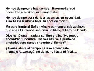 No hay tiempo, no hay tiempo.  Hay mucho qué hacer.Ese era mi sollozo constante.  No hay tiempo para   darle a las almas en necesidad, sino hasta la última   hora, la hora de morir. Me pare frente al Señor, vine y permanecí cabizbajo,ya que en SUS  manos sostenía un libro; el libro de   la vida. Dios echó una mirada a su libro y dijo: "No puedo   encontrar tu nombre.Una vez estuve a punto de anotarlo, pero nunca   encontré el tiempo“ ¿Tienes ahora el tiempo para re enviar este mensaje? ...... Asegúrate de leerlo hasta el final. .... 