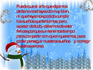 Puede que el año que dejamos  atrás no nos haya ido muy bien,  ni que hayamos podido cumplir  los sueños que teníamos, pero a pesar de todo, debemos de estar felices porque aun tenemos tiempo  para compartir con quien queremos, para poder perseguir nuestros sueños  y corregir nuestros errores. 
