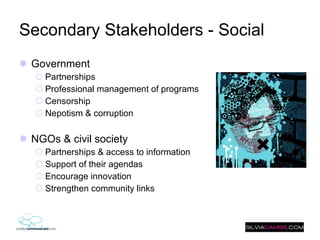 Secondary Stakeholders - Social Government Partnerships Professional management of programs Censorship  Nepotism & corruption NGOs & civil society Partnerships & access to information Support of their agendas Encourage innovation Strengthen community links  