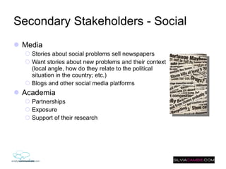 Secondary Stakeholders - Social Media Stories about social problems sell newspapers Want stories about new problems and their context (local angle, how do they relate to the political situation in the country; etc.) Blogs and other social media platforms  Academia Partnerships Exposure Support of their research 