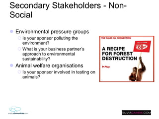 Secondary Stakeholders - Non-Social Environmental pressure groups Is your sponsor polluting the environment?  What is your business partner’s approach to environmental sustainability? Animal welfare organisations Is your sponsor involved in testing on animals?  