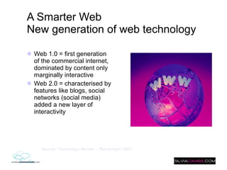 A Smarter Web New generation of web technology   Web 1.0 = first generation of the commercial internet, dominated by content only marginally interactive Web 2.0 = characterised by features like blogs, social networks (social media) added a new layer of interactivity Source:  Technology Review  – March/April 2007 