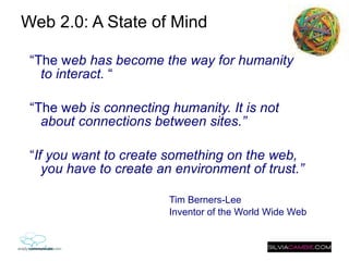 Web 2.0: A State of Mind  “ The w eb has become the way for humanity to interact.  “ “ The w eb is connecting humanity. It is not about connections between sites.” “ If you want to create something on the web, you have to create an environment of trust.” Tim Berners-Lee Inventor of the World Wide Web 