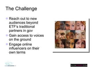 The Challenge  Reach out to new audiences beyond ETF’s traditional partners in gov Gain access to voices on the ground  Engage online influencers on their own terms 