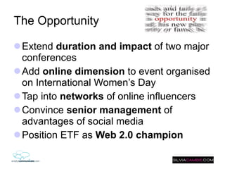 The Opportunity Extend  duration and impact  of two major conferences Add  online dimension  to event organised on International Women’s Day Tap into  networks  of online influencers Convince  senior management  of advantages of social media Position ETF as  Web 2.0 champion   